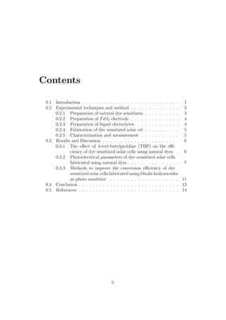 Contents
0.1 Introduction . . . . . . . . . . . . . . . . . . . . . . . . . . . . 1
0.2 Experimental techniques and method . . . . . . . . . . . . . . 3
0.2.1 Preparation of natural dye sensitizers . . . . . . . . . . 3
0.2.2 Preparation of TiO2 electrode . . . . . . . . . . . . . . 4
0.2.3 Preparation of liquid electrolytes . . . . . . . . . . . . 4
0.2.4 Fabrication of dye sensitized solar cel . . . . . . . . . . 5
0.2.5 Characterization and measurement . . . . . . . . . . . 5
0.3 Results and Discussion . . . . . . . . . . . . . . . . . . . . . . 6
0.3.1 The eﬀect of 4-tert-butylpyridine (TBP) on the eﬃ-
ciency of dye sensitized solar cells using natural dyes . 6
0.3.2 Photoelectrical parameters of dye sensitized solar cells
fabricated using natural dyes . . . . . . . . . . . . . . . 7
0.3.3 Methods to improve the conversion eﬃciency of dye
sensitized solar cells fabricated using Oxalis hedyseroides
as photo sensitizer . . . . . . . . . . . . . . . . . . . . 11
0.4 Conclusion . . . . . . . . . . . . . . . . . . . . . . . . . . . . . 13
0.5 References . . . . . . . . . . . . . . . . . . . . . . . . . . . . . 14
ii
 