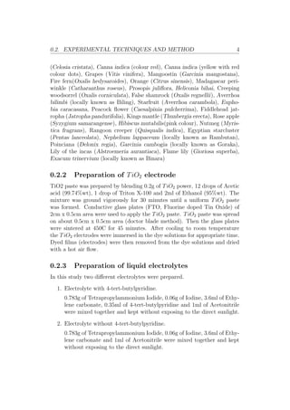 0.2. EXPERIMENTAL TECHNIQUES AND METHOD 4
(Celosia cristata), Canna indica (colour red), Canna indica (yellow with red
colour dots), Grapes (Vitis vinifera), Mangoostin (Garcinia mangostana),
Fire fern(Oxalis hedysaroides), Orange (Citrus sinensis), Madagascar peri-
winkle (Catharanthus roseus), Prosopis juliﬂora, Heliconia bihai, Creeping
woodsorrel (Oxalis corniculata), False shamrock (Oxalis regnellii), Averrhoa
bilimbi (locally known as Biling), Starfruit (Averrhoa carambola), Eupho-
bia caracasana, Peacock ﬂower (Caesalpinia pulcherrima), Fiddlehead jat-
ropha (Jatropha pandurifolia), Kings mantle (Thunbergia erecta), Rose apple
(Syzygium samarangense), Hibiscus mutabilis(pink colour), Nutmeg (Myris-
tica fragrans), Rangoon creeper (Quisqualis indica), Egyptian starcluster
(Pentas lanceolata), Nephelium lappaceum (locally known as Rambutan),
Poinciana (Delonix regia), Garcinia cambogia (locally known as Goraka),
Lily of the incas (Alstroemeria aurantiaca), Flame lily (Gioriosa superba),
Exacum trinervium (locally known as Binara)
0.2.2 Preparation of TiO2 electrode
TiO2 paste was prepared by blending 0.2g of TiO2 power, 12 drops of Acetic
acid (99.74%wt), 1 drop of Triton X-100 and 2ml of Ethanol (95%wt). The
mixture was ground vigorously for 30 minutes until a uniform TiO2 paste
was formed. Conductive glass plates (FTO, Fluorine doped Tin Oxide) of
2cm x 0.5cm area were used to apply the TiO2 paste. TiO2 paste was spread
on about 0.5cm x 0.5cm area (doctor blade method). Then the glass plates
were sintered at 450C for 45 minutes. After cooling to room temperature
the TiO2 electrodes were immersed in the dye solutions for appropriate time.
Dyed ﬁlms (electrodes) were then removed from the dye solutions and dried
with a hot air ﬂow.
0.2.3 Preparation of liquid electrolytes
In this study two diﬀerent electrolytes were prepared.
1. Electrolyte with 4-tert-butylpyridine.
0.783g of Tetrapropylammonium Iodide, 0.06g of Iodine, 3.6ml of Ethy-
lene carbonate, 0.35ml of 4-tert-butylpyridine and 1ml of Acetonitrile
were mixed together and kept without exposing to the direct sunlight.
2. Electrolyte without 4-tert-butylpyridine.
0.783g of Tetrapropylammonium Iodide, 0.06g of Iodine, 3.6ml of Ethy-
lene carbonate and 1ml of Acetonitrile were mixed together and kept
without exposing to the direct sunlight.
 