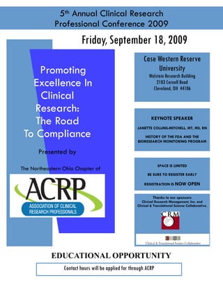 5th Annual Clinical Research
Professional Conference 2009
Case Western Reserve
University
Wolstein Research Building
2103 Cornell Road
Cleveland, OH 44106
KEYNOTE SPEAKER
JANETTE COLLINS-MITCHELL, MT, MS, RN
HISTORY OF THE FDA AND THE
BIORESEARCH MONITORING PROGRAM
Friday, September 18, 2009
Promoting
Excellence In
Clinical
Research:
The Road
To Compliance
Presented by
The Northeastern Ohio Chapter of
Thanks to our sponsors
Clinical Research Management, Inc. and
Clinical & Translational Science Collaborative.
SPACE IS LIMITED
BE SURE TO REGISTER EARLY
REGISTRATION IS NOW OPEN
EDUCATIONAL OPPORTUNITY
CRECs and Nursing Contact Hours available for attendees
Contact hours will be applied for through ACRP
 