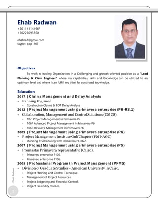 1
EhabRadwan
Objectives
To work in leading Organization in a Challenging and growth oriented position as a “Lead
Planning & Claim Engineer” where my capabilities, skills and Knowledge can be utilized to an
optimum level and where I can fulfill my thirst for continued knowledge.
Education
2017 | Claims Management and Delay Analysis
 Panning Engineer
 Construction Claims & EOT Delay Analysis
2012 | Project Management using primavera enterprise (P6 -R8.1)
 Collaboration, Management and ControlSolutions(CMCS)
 102 Project Management in Primavera P6
 106P Advanced Project Management in Primavera P6
 106R Resource Management in Primavera P6
2009 | Project Management using primavera enterprise (P6)
 Project Management InstituteGulfChapter (PMI-AGC)
 Planning & Scheduling with Primavera P6-R6.2.
2007 | Project Management using primavera enterprise (P5)
 Promastar Primavera representative(Cairo).
 Primavera enterprise P105.
 Primavera enterprise P106.
2005 | Professional Program in Project Management (PRMG)
 Divisionof GraduateStudies - AmericanUniversityinCairo.
 Project Planning and Control Technique.
 Management of Project Resources.
 Project Budgeting and Financial Control.
 Project Feasibility Studies.
Ehab Radwan
+201141144967
+20227093560
ehabrad@gmail.com
skype : pop1167
 