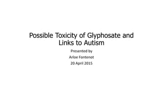 Possible Toxicity of Glyphosate and
Links to Autism
Presented by
Arloe Fontenot
20 April 2015
 