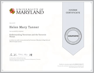 EDUCA
T
ION FOR EVE
R
YONE
CO
U
R
S
E
C E R T I F
I
C
A
TE
COURSE
CERTIFICATE
09/14/2016
Helen Mary Tanner
Understanding Terrorism and the Terrorist
Threat
an online non-credit course authorized by University of Maryland, College Park and
offered through Coursera
has successfully completed
Dr. Gary LaFree , Bill Braniff, Kate Izsak
National Consortium for the Study of Terrorism and Responses to Terrorism
University of Maryland, College Park
Verify at coursera.org/verify/BNMGULRQL6TY
Coursera has confirmed the identity of this individual and
their participation in the course.
 