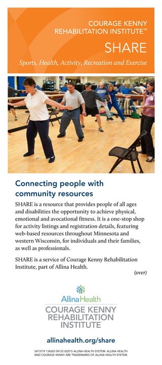 SHARE
Sports, Health, Activity, Recreation and Exercise
courage kenny
rehabilitation institute™
Connecting people with
community resources
SHARE is a resource that provides people of all ages
and disabilities the opportunity to achieve physical,
emotional and avocational fitness. It is a one-stop shop
for activity listings and registration details, featuring
web-based resources throughout Minnesota and
western Wisconsin, for individuals and their families,
as well as professionals.
SHARE is a service of Courage Kenny Rehabilitation
Institute, part of Allina Health.
 (over)
allinahealth.org/share
S413719 134265 04155 ©2015 ALLINA HEALTH SYSTEM. allina health
and courage kenny are TRADEMARKS OF ALLINA HEALTH SYSTEM.
 