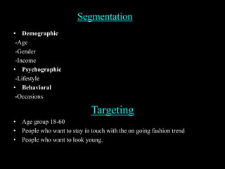 Segmentation
• Demographic
-Age
-Gender
-Income
• Psychographic
-Lifestyle
• Behavioral
-Occasions
Targeting
• Age group 18-60
• People who want to stay in touch with the on going fashion trend
• People who want to look young.
 