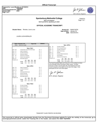 Spartanburg Methodist College
Office of the Registrar
1000 Powell Mill Rd., Spartanburg, SC 29301
10/8/2014
Page 1 of 1
OFFICIAL ACADEMIC TRANSCRIPT
Student ID :Student Name : Morales, Laura Lucia 00000135793
Date of Birth : January 30
SSN: XXX-XX-0015
LAURA LUCIA MORALES
Associate in ArtsDegree: 05/03/2013Degree Date:
Honors: Summa Cum Laude
Term: FA11
AARTS 206 Fundamentals of Two-Dimensional Design 3.00
AENGL 101 English Composition I 3.00
AENGL 211 Journalism Workshop I 1.00
AMATH 112 Introductory Statistics 3.00
APHIL 201 Introduction to Philosophy 3.00
ASMC 101 Freshman Year Experience 1.00
ASPAN 201 Intermediate Spanish I 4.00
4.00072.0018.00
GPAPTSERNATT
TERM: 18.00
President's List
18.00CUM: 18.00 4.00072.00
Term: SP12
AENGL 102 English Composition II 3.00
AENGL 212 Journalism Workshop II 1.00
APHED 118 Jogging 1.00
APHIL 211 Contemporary Moral Issues 3.00
APSYC 101 General Psychology 3.00
ASOCI 101 Introductory Sociology 3.00
ASPAN 202 Intermediate Spanish II 4.00
4.00072.0018.00
GPAPTSERNATT
TERM: 18.00
President's List
36.00CUM: 36.00 4.000144.00
Term: FA12
ABIOL 101 Principles of Biology I 4.00
ABIOL 205 Environmental Science 4.00
AENGL 203 American Literature I 3.00
AENGL 213 Journalism Workshop III 1.00
ASOCI 202 Social Problems 3.00
ASPCH 201 Public Speaking 3.00
4.00072.0018.00
GPAPTSERNATT
TERM: 18.00
President's List
54.00CUM: 54.00 4.000216.00
Term: SP13
ABIOL 102 Principles of Biology II 4.00
ACSCI 101 Intro to Computer Science 3.00
AENGL 214 Journalism Workshop IV 1.00
AHIST 112 Modern World History 3.00
APHED 121 Wellness 2.00
APOLS 202 American National Government 3.00
ARELI 215 World Religions 3.00
ASMC 201 Sophomore Year Experience 1.00
4.00080.0020.00
GPAPTSERNATT
TERM: 20.00
President's List
74.00CUM: 74.00 4.000296.00
The Family Educational Rights and Privacy Act of 1974 prohibits the release
of this information without the student's written consent. An official
transcript is printed on security paper with a blue background and must
include the signature of the registrar and the seal of the College. When
photocopied the word VOID should appear.
Jill R. Johnson, Registrar
J
TRANSCRIPT GUIDE PRINTED ON REVERSE
Official Transcript
Prepared for: Laura Morales on 10/10/2014
DID#: TAQFW5K
Parchment Student ID: 12983212
Student SSN: 9353
Page 1 of 2
Jill R. Johnson, Registrar
This transcript is official when downloaded directly from the Parchment Exchange website.To verify the validity of the transcript, go to
exchange.parchment.com/d/, select the Tracking link in the header, and search for DID# TAQFW5K.
 