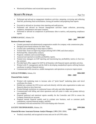 • Monitored job balance and reconciled expenses and fees
SCOTT PUTMAN Page Two
• Performed and advised on engagement shutdown activities: preparing, reviewing and collecting
final bill, performing final reconciliation, closing job numbers and preparing final reports
•
• Executed or advised on Accenture time reporting and audit process
• Performed and advised on forecast management activities (input collection, processing,
validation, interpretation and report creation)
• Performed or advised on comparison of performance data to metrics, and preparing compliance
reports
LINDE GAS LLC, Atlanta, GA 2005-2007
2005 – 2007
Business/Financial Analyst
• Created, presented and administered compensation models for company wide commissions plan.
• Designed client based solutions for Sales Team
• Created sales methodology to help improve EBITA
• Trained Sales Team on improving margin utilizing SAP, CRM, and client analysis
• Performed PnL related ad hoc analysis.
• Prepared, validated, and executed budget.
• Analyzed and reported on monthly profitability reports.
• Trained sixty managers on SAP reporting and maximizing key profitability metrics in four two-
day seminars.
• Provided back office support for SAP for all branches with financial reports and daily activities.
• Worked with IT, management and the field in developing standardized reports utilizing business
warehouse to analyze financial metrics.
• Communicated with executives, middle management, and operations on process improvement.
LOYALTYWORKS, Atlanta, GA 2004-2005
2004 – 2005
Financial/Sales Analyst
• Worked with marketing team to increase sales of “point based” marketing plans and travel
certificates for clients.
• Drafted new contracts for CFO review and work directly with the sales organization to make sure
financial objectives have been met.
• Worked through resolutions on contractual issues with sales and other departments.
• Communicated with billing and client operations and call center to make sure product delivery
was complete.
• Prepared analytical and statistical reports monthly for the Controller and CFO to ensure the
Company financials are accurate.
• Prepared internal financial models used to evaluate new business, such as customer profit
contribution, external financial models, and ROI.
• Coordinated with and assisted the CFO in developing sales forecasts.
LUCENT TECHNOLOGIES, Atlanta, GA 1999-2004
1999 – 2004
Financial Revenue Assurance/Systems Analyst Manager, LWS (2001-2004)
• Tracked, researched, and recognized revenue and cost for all LWS orders.
 