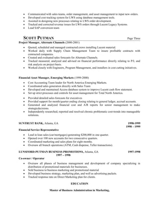 • Communicated with sales teams, order management, and asset management to input new orders.
• Developed cost tracking system for LWS using database management tools.
• Assisted in designing new processes relating to LWS order development.
• Tracked and corrected revenue issues for LWS orders through Lucent Legacy Systems.
• Lead SAP conversion team
SCOTT PUTMAN Page Three
Project Manager, Alternate Channels (2000-2001)
• Quoted, scheduled and managed contracted crews installing Lucent material.
• Worked daily with Supply Chain Management Team to insure profitable contracts with
contracted companies.
• Created and evaluated sales forecasts for Alternate Channels.
• Tracked measured, analyzed and advised on financial performance directly relating to P/L and
risk analysis on project basis.
• Worked closely with Engineers, Program Management, and installers in cost cutting initiatives.
Financial Asset Manager, Emerging Markets (1999-2000)
• Cost Accounting Team leader for North America Emerging Markets.
• Coordinated sales generation directly with Sales Team
• Developed and maintained Access database system to improve Lucent cash flow statement.
• Set up strict processes and controls for asset management for Total North America.
• Provided detailed sales forecasts for executives
• Provided support for month/quarter ending closing relating to general ledger, accrual accounts.
• Generated and analyzed financial cost and A/R reports for senior management to make
strategicdecisions.
• Independently researched, reported and resolved chronic problematic cost-trends into manageable
solutions.
SUNTRUST BANK, Atlanta, GA 1998-1999
1998 – 1999
Financial Service Representative
• Lead in loan sales (car/mortgages) generating $200,000 in one quarter.
• Opened over 100 new accounts for two consecutive quarters.
• Coordinated marketing and sales plans for eight months.
• Oversaw all branch operations (ATM, Cash dispense, Teller transactions).
LUNSFORD-PUTMAN BUSINESS PROMOTIONS, Atlanta, GA 1997-1998
1997 – 1998
Co-owner / Operator
• Oversaw all phases of business management and development of company specializing in
distribution of promotional materials for businesses.
• Sold business to business marketing and promotional material
• Developed business strategy, marketing plan, and well as advertising packets.
• Tracked response rate on Direct Marketing plan for clients.
EDUCATION
Master of Business Administration in Marketing,
 