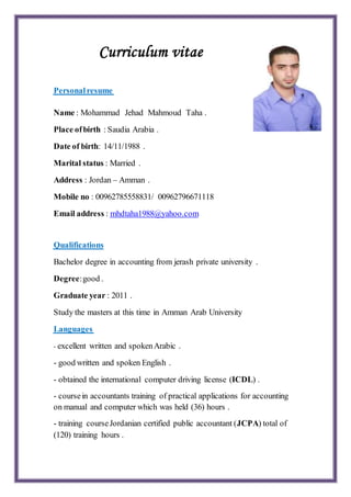 Curriculum vitae
Personalresume
Name : Mohammad Jehad Mahmoud Taha .
Place ofbirth : Saudia Arabia .
Date of birth: 14/11/1988 .
Marital status : Married .
Address : Jordan – Amman .
Mobile no : 00962785558831/ 00962796671118
mhdtaha1988@yahoo.com:Email address
Qualifications
Bachelor degree in accounting from jerash private university .
Degree:good .
Graduate year : 2011 .
Study the masters at this time in Amman Arab University
Languages
- excellent written and spokenArabic .
- good written and spoken English .
- obtained the international computer driving license (ICDL) .
- coursein accountants training of practical applications for accounting
on manual and computer which was held (36) hours .
- training courseJordanian certified public accountant (JCPA) total of
(120) training hours .
 