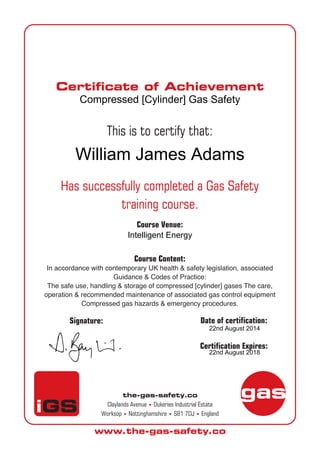 the-gas-safety.co
Claylands Avenue • Dukeries Industrial Estate
Worksop • Nottinghamshire • S81 7DJ • England
www.the-gas-safety.co
Certificate of Achievement
gas
iGS
This is to certify that:
Has successfully completed a Gas Safety
training course.
Course Venue:
Course Content:
In accordance with contemporary UK health & safety legislation, associated
Guidance & Codes of Practice:
The safe use, handling & storage of compressed [cylinder] gases The care,
operation & recommended maintenance of associated gas control equipment
Compressed gas hazards & emergency procedures.
D
Signature: Date of certification:
Certification Expires:
Compressed [Cylinder] Gas Safety
William James Adams
Intelligent Energy
22nd August 2014
22nd August 2018
 