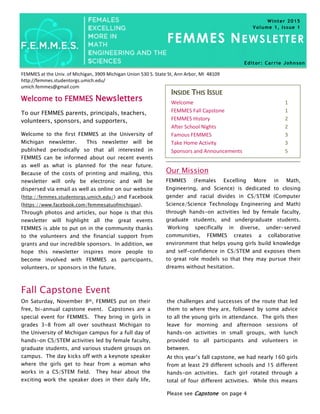 Page 1 FEMMES Newsletter
FEMMES at the Univ. of Michigan, 3909 Michigan Union 530 S. State St, Ann Arbor, MI 48109
http://femmes.studentorgs.umich.edu/
umich.femmes@gmail.com
FEMMES NEWSLETTER
To our FEMMES parents, principals, teachers,
volunteers, sponsors, and supporters,
Welcome to the first FEMMES at the University of
Michigan newsletter. This newsletter will be
published periodically so that all interested in
FEMMES can be informed about our recent events
as well as what is planned for the near future.
Because of the costs of printing and mailing, this
newsletter will only be electronic and will be
dispersed via email as well as online on our website
(http://femmes.studentorgs.umich.edu/) and Facebook
(https://www.facebook.com/femmesatuofmichigan).
Through photos and articles, our hope is that this
newsletter will highlight all the great events
FEMMES is able to put on in the community thanks
to the volunteers and the financial support from
grants and our incredible sponsors. In addition, we
hope this newsletter inspires more people to
become involved with FEMMES as participants,
volunteers, or sponsors in the future.
Welcome to FEMMES Newsletters
Fall Capstone Event
On Saturday, November 8th, FEMMES put on their
free, bi-annual capstone event. Capstones are a
special event for FEMMES. They bring in girls in
grades 3-8 from all over southeast Michigan to
the University of Michigan campus for a full day of
hands-on CS/STEM activities led by female faculty,
graduate students, and various student groups on
campus. The day kicks off with a keynote speaker
where the girls get to hear from a woman who
works in a CS/STEM field. They hear about the
exciting work the speaker does in their daily life,
INSIDE THIS ISSUE
Welcome 1
FEMMES Fall Capstone 1
FEMMES History 2
After School Nights 2
Famous FEMMES 3
Take Home Activity 3
Sponsors and Announcements 5
the challenges and successes of the route that led
them to where they are, followed by some advice
to all the young girls in attendance. The girls then
leave for morning and afternoon sessions of
hands-on activities in small groups, with lunch
provided to all participants and volunteers in
between.
At this year’s fall capstone, we had nearly 160 girls
from at least 29 different schools and 15 different
hands-on activities. Each girl rotated through a
total of four different activities. While this means
Winter 2015
Volume 1, Issue 1
Please see Capstone on page 4
Our Mission
FEMMES (Females Excelling More in Math,
Engineering, and Science) is dedicated to closing
gender and racial divides in CS/STEM (Computer
Science/Science Technology Engineering and Math)
through hands-on activities led by female faculty,
graduate students, and undergraduate students.
Working specifically in diverse, under-served
communities, FEMMES creates a collaborative
environment that helps young girls build knowledge
and self-confidence in CS/STEM and exposes them
to great role models so that they may pursue their
dreams without hesitation.
Editor: Carrie Johnson
 