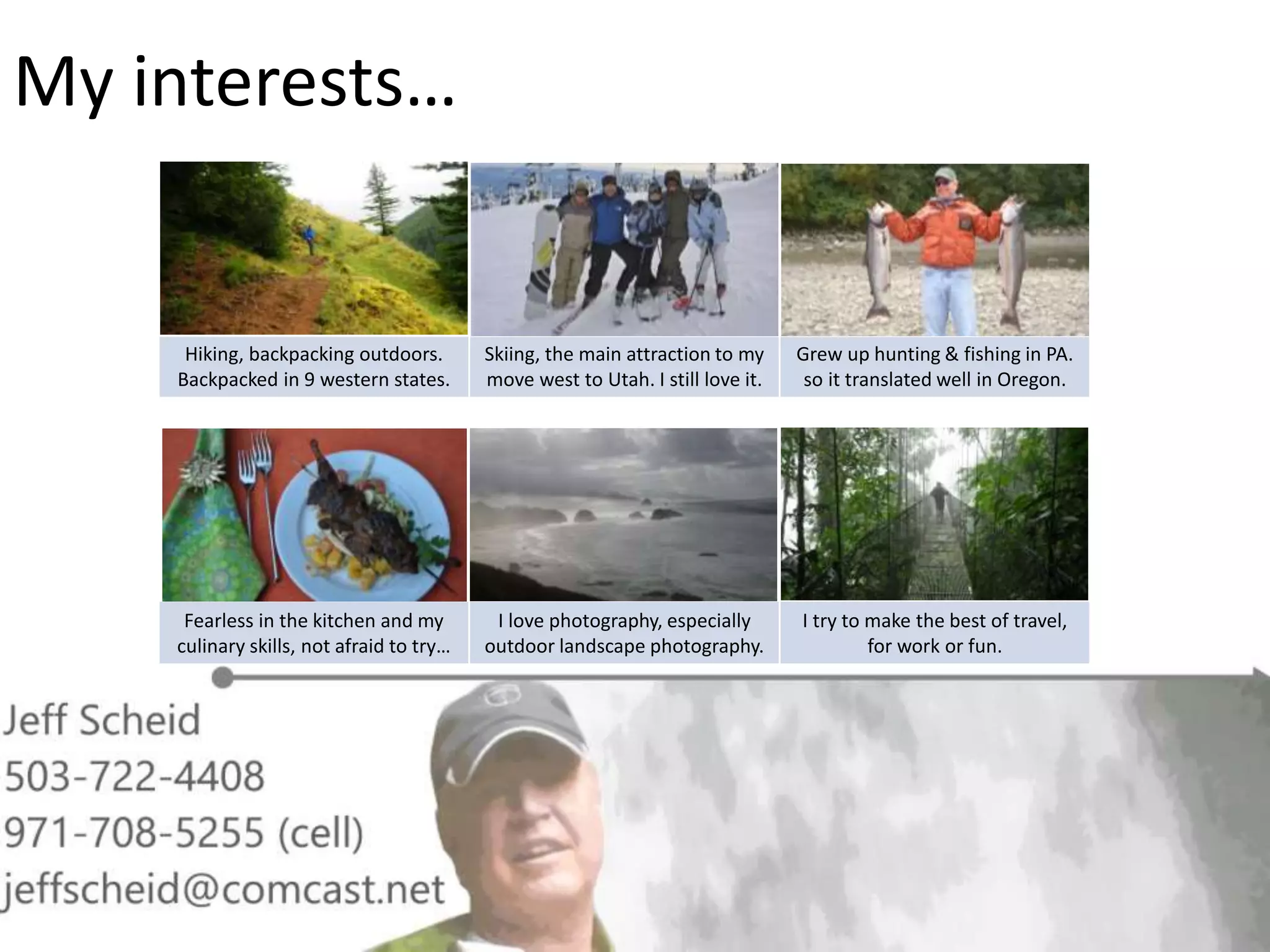 My interests…
Hiking, backpacking outdoors.
Backpacked in 9 western states.
Skiing, the main attraction to my
move west to Utah. I still love it.
Grew up hunting & fishing in PA.
so it translated well in Oregon.
Fearless in the kitchen and my
culinary skills, not afraid to try…
I love photography, especially
outdoor landscape photography.
I try to make the best of travel,
for work or fun.
 