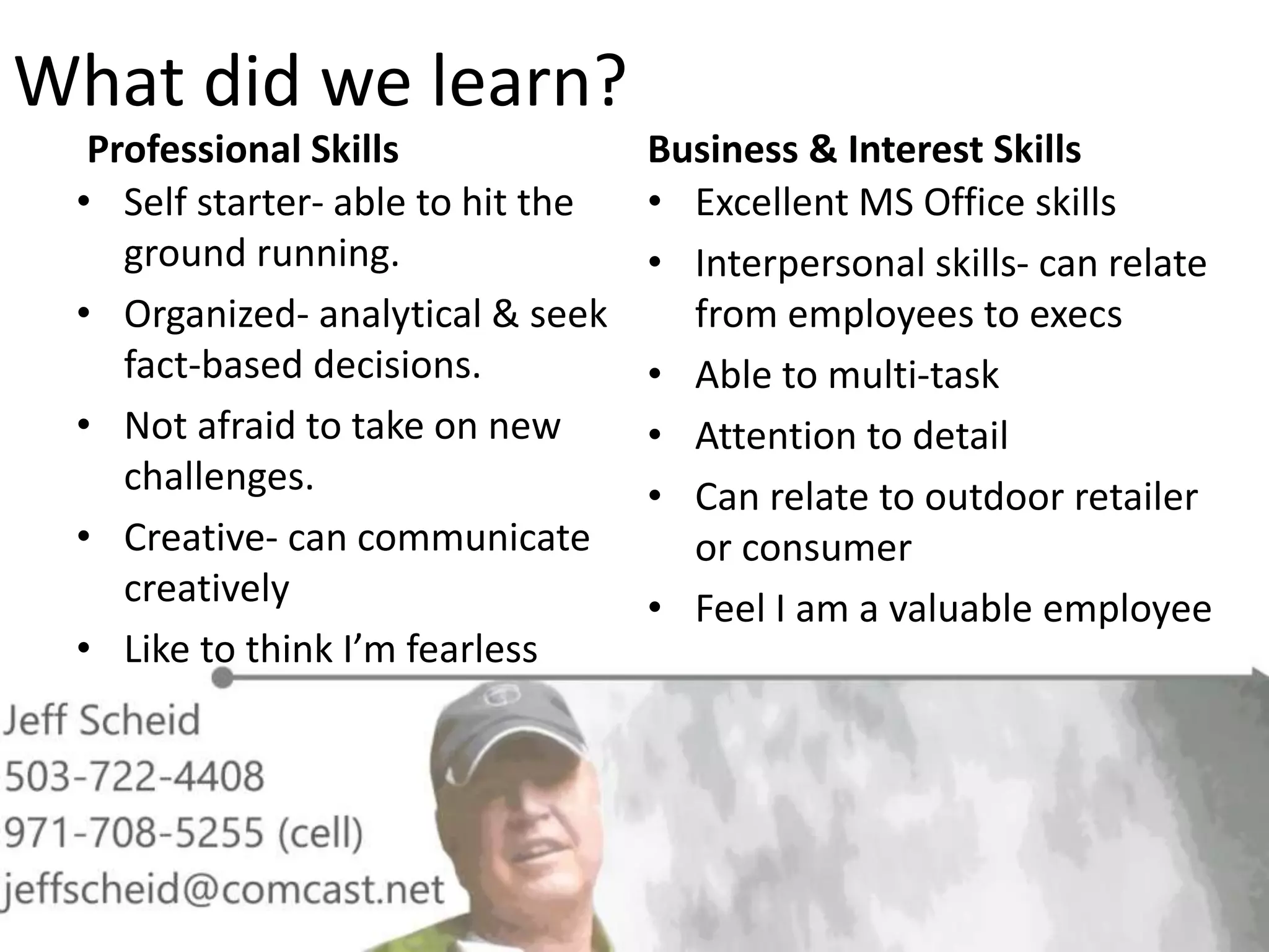 What did we learn?
Professional Skills
• Self starter- able to hit the
ground running.
• Organized- analytical & seek
fact-based decisions.
• Not afraid to take on new
challenges.
• Creative- can communicate
creatively
• Like to think I’m fearless
Business & Interest Skills
• Excellent MS Office skills
• Interpersonal skills- can relate
from employees to execs
• Able to multi-task
• Attention to detail
• Can relate to outdoor retailer
or consumer
• Feel I am a valuable employee
 