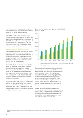 38
The Americas remain the early adaptor, with growth
strongest in the private sector. The healthcare sector is
among the first sectors adopting the cloud.
In the EMEA, spending on cloud infrastructure is
expected to reach US$4 billion by the end of 2014 and
will continue growing with a CAGR of 19% through to
2018. 15% of total infrastructure spending is expected
to be on cloud in 2014, increasing to 22% by 2018.
Investments currently show a relatively even spread
between private and public cloud solutions.
Capability cloud and cloud orchestration
The capability cloud promises to focus on the business
and not on IT solutions. It promises to look at
important business values, shifting the conversation to
accelerating time-to-results, innovative functionality
and business models. Instead of ‘cheaper and faster’,
the debate moves to discussing better services and
benefits, which are business related.
The capability clouds are not simple capacity building
blocks, but rather offer finished services addressing
business objectives, with the wording typically
changing to ‘analytics cloud’, ‘sales cloud’ or ‘marketing
cloud’, etc. This is where flexibility, adaptability and
business processes can be streamlined and/or revised.
Here business can be thought through end-to-end,
providing a breeding ground for change, innovation
and business development.
These cloud solutions and types have matured over the
past few years and many enterprise-ready offerings
are now available. A look at Salesforce’s latest annual
report shows US$4.1 billion in revenue, up 33% from
the previous year, providing companies with an average
of 1.5 billion transactions a day.
The complexity of future cloud environments becomes
clear when you consider the variety of different services
already available. Many services are rapidly approaching
enterprise maturity level, and some have already
reached this level and are now developing the ability
to interface, integrate and interoperate with other
services. Organisations are developing their private
cloud services while still operating their core back-end
solutions, and must integrate all these cloud solutions
together to deliver coherent technical services for the
business.
However, without orchestration of these different
services it quickly becomes difficult for cloud computing
to live up to its full potential and to rapidly deliver new
services. Orchestration coordinates system resources,
workloads and services by aligning a business request
with applications, data and infrastructure.
Private hosted dedicated cloud spending Private on premise cloud spending
Public cloud spending
0
500
1,000
1,500
2,000
2,500
3,000
2011 2012 2013 2014 2015 2016 2017 2018
EMEA cloud hardware forecast by cloud type, 2011-20181
Revenue in US$M
1	 Source: http://www.cloudcomputing-news.net/news/2014/jul/21/cloud-hardware-spending-passed-4bn-across-emea-2014-idc-
asserts/
 