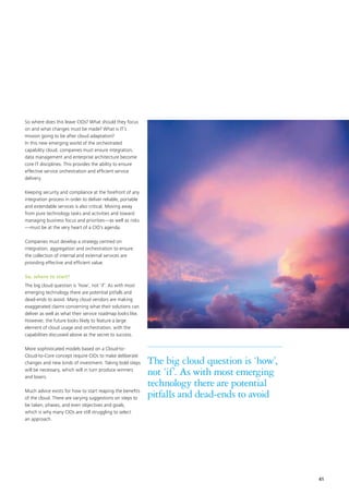 41
So where does this leave CIOs? What should they focus
on and what changes must be made? What is IT’s
mission going to be after cloud adaptation?
In this new emerging world of the orchestrated
capability cloud, companies must ensure integration,
data management and enterprise architecture become
core IT disciplines. This provides the ability to ensure
effective service orchestration and efficient service
delivery.
Keeping security and compliance at the forefront of any
integration process in order to deliver reliable, portable
and extendable services is also critical. Moving away
from pure technology tasks and activities and toward
managing business focus and priorities—as well as risks
—must be at the very heart of a CIO’s agenda.
Companies must develop a strategy centred on
integration, aggregation and orchestration to ensure
the collection of internal and external services are
providing effective and efficient value.
So, where to start?
The big cloud question is ‘how’, not ‘if’. As with most
emerging technology there are potential pitfalls and
dead-ends to avoid. Many cloud vendors are making
exaggerated claims concerning what their solutions can
deliver as well as what their service roadmap looks like.
However, the future looks likely to feature a large
element of cloud usage and orchestration, with the
capabilities discussed above as the secret to success.
More sophisticated models based on a Cloud-to-
Cloud-to-Core concept require CIOs to make deliberate
changes and new kinds of investment. Taking bold steps
will be necessary, which will in turn produce winners
and losers.
Much advice exists for how to start reaping the benefits
of the cloud. There are varying suggestions on steps to
be taken, phases, and even objectives and goals,
which is why many CIOs are still struggling to select
an approach.
The big cloud question is ‘how’,
not ‘if’. As with most emerging
technology there are potential
pitfalls and dead-ends to avoid
 