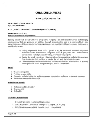 Page 1 of 5
CCUURRRRIICCUULLUUMM VVIITTAAEE
HVAC QA/QC INSPECTOR
MOHAMMED ABDUL MUBEEN
S/OABDULWAHEED
HVAC QC at DAELIM JUBAILSAUDIARABIA(SADARACHEM-II)
PHONE NO: 0515242024
E-MAIL: mamubeen18@gmail.com
Seeking an establish career with your progressive company. I am ambitious to work in a challenging
environment, that can promote my abilities through achieving the task in a most qualitative and
accurate manner. With my ample working experience; I am sure that i will overcome any challenges or
problem incurred.
 Having experience more than 7 years as QA/QC Inspector, extensive inspection
experience with multinational companies in oil & gas plants and petrochemical,
power plants and all phases of bulding construction’s projects.
 During the work experience I have developed organizational skills in the computer
field. Having the full confident to handle the job with the help of the team.
 I have developed the communication skills with colleagues, effectiveness in working
under pressure either independently or part of a work team.
Skills:
 Team building skills
 Problem solving skills
 Computer skills including the ability to operate spreadsheet and word processing programs
 Ability to speak the local language
Personal Attributes:
 Be honest and trustworthy
 Be respectful
 Be flexible
Academic Achievement:
 3 years Diploma in Mechanical Engineering
 DIPLOMA in Non Destructive Testing LEVEL 11(RT, UT, MT, PT)
 DIPLOMA in Auto CAD 2008 (Level 1, Level 11, Level 111)
 