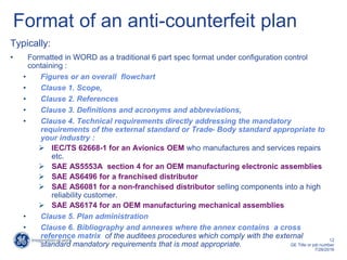 12
GE Title or job number
7/26/2016
Format of an anti-counterfeit plan
Typically:
• Formatted in WORD as a traditional 6 part spec format under configuration control
containing :
• Figures or an overall flowchart
• Clause 1. Scope,
• Clause 2. References
• Clause 3. Definitions and acronyms and abbreviations,
• Clause 4. Technical requirements directly addressing the mandatory
requirements of the external standard or Trade- Body standard appropriate to
your industry :
 IEC/TS 62668-1 for an Avionics OEM who manufactures and services repairs
etc.
 SAE AS5553A section 4 for an OEM manufacturing electronic assemblies
 SAE AS6496 for a franchised distributor
 SAE AS6081 for a non-franchised distributor selling components into a high
reliability customer.
 SAE AS6174 for an OEM manufacturing mechanical assemblies
• Clause 5. Plan administration
• Clause 6. Bibliography and annexes where the annex contains a cross
reference matrix of the auditees procedures which comply with the external
standard mandatory requirements that is most appropriate.
 
