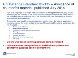 20
GE Title or job number
7/26/2016
UK Defence Standard 05-135 – Avoidance of
counterfeit material, published July 2014
• High level language requiring a clear requirement to manage the risk in supply chains
depending on the criticality of the material in relation to performance and safety where
the supplier is aware of the final use of the materiel ( electronic components, material
and mechanical components).
• The supplier shall be able to demonstrate the materiel meets the original qualification
requirements and the safety and performance of the deliverable materiel and ensure it is
not degraded.
 An anti-counterfeit policy
 Flow-down to suppliers
 Appointment of a management representative
 Training
 Purchasing controls
 Test and verification
 Control of non-conforming product
 Reporting
• On-line web-based training packages being developed.
• Information has been provided to NATO who may issue anti-
counterfeit guidance soon to all members.
 