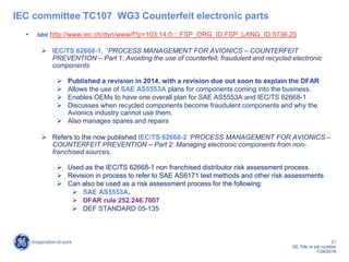 21
GE Title or job number
7/26/2016
IEC committee TC107 WG3 Counterfeit electronic parts
• see http://www.iec.ch/dyn/www/f?p=103:14:0::::FSP_ORG_ID,FSP_LANG_ID:5736,25
 IEC/TS 62668-1, ‘PROCESS MANAGEMENT FOR AVIONICS – COUNTERFEIT
PREVENTION – Part 1: Avoiding the use of counterfeit, fraudulent and recycled electronic
components
 Published a revision in 2014, with a revision due out soon to explain the DFAR
 Allows the use of SAE AS5553A plans for components coming into the business.
 Enables OEMs to have one overall plan for SAE AS5553A and IEC/TS 62668-1
 Discusses when recycled components become fraudulent components and why the
Avionics industry cannot use them.
 Also manages spares and repairs
 Refers to the now published IEC/TS 62668-2 ‘PROCESS MANAGEMENT FOR AVIONICS –
COUNTERFEIT PREVENTION – Part 2: Managing electronic components from non-
franchised sources.
 Used as the IEC/TS 62668-1 non franchised distributor risk assessment process.
 Revision in process to refer to SAE AS6171 test methods and other risk assessments
 Can also be used as a risk assessment process for the following:
 SAE AS5553A,
 DFAR rule 252.246.7007
 DEF STANDARD 05-135
 