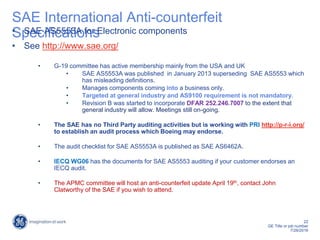 22
GE Title or job number
7/26/2016
SAE International Anti-counterfeit
Specifications• SAE AS5553A for Electronic components
• See http://www.sae.org/
• G-19 committee has active membership mainly from the USA and UK
• SAE AS5553A was published in January 2013 superseding SAE AS5553 which
has misleading definitions.
• Manages components coming into a business only.
• Targeted at general industry and AS9100 requirement is not mandatory.
• Revision B was started to incorporate DFAR 252.246.7007 to the extent that
general industry will allow. Meetings still on-going.
• The SAE has no Third Party auditing activities but is working with PRI http://p-r-i.org/
to establish an audit process which Boeing may endorse.
• The audit checklist for SAE AS5553A is published as SAE AS6462A.
• IECQ WG06 has the documents for SAE AS5553 auditing if your customer endorses an
IECQ audit.
• The APMC committee will host an anti-counterfeit update April 19th, contact John
Clatworthy of the SAE if you wish to attend.
 