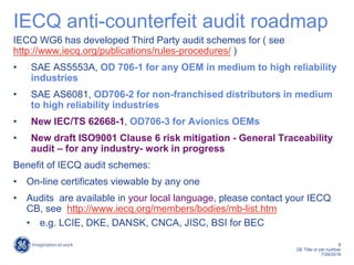 8
GE Title or job number
7/26/2016
IECQ anti-counterfeit audit roadmap
IECQ WG6 has developed Third Party audit schemes for ( see
http://www.iecq.org/publications/rules-procedures/ )
• SAE AS5553A, OD 706-1 for any OEM in medium to high reliability
industries
• SAE AS6081, OD706-2 for non-franchised distributors in medium
to high reliability industries
• New IEC/TS 62668-1, OD706-3 for Avionics OEMs
• New draft ISO9001 Clause 6 risk mitigation - General Traceability
audit – for any industry- work in progress
Benefit of IECQ audit schemes:
• On-line certificates viewable by any one
• Audits are available in your local language, please contact your IECQ
CB, see http://www.iecq.org/members/bodies/mb-list.htm
• e.g. LCIE, DKE, DANSK, CNCA, JISC, BSI for BEC
 