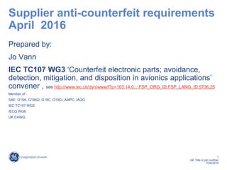 1
GE Title or job number
7/26/2016
Supplier anti-counterfeit requirements
April 2016
Prepared by:
Jo Vann
IEC TC107 WG3 ‘Counterfeit electronic parts; avoidance,
detection, mitigation, and disposition in avionics applications’
convener , see http://www.iec.ch/dyn/www/f?p=103:14:0::::FSP_ORG_ID,FSP_LANG_ID:5736,25
Member of :
SAE: G19A, G19AD, G19C, G19CI, AMPC, IAQG
IEC TC107 WG3
IECQ WG6
UK CAWG
 