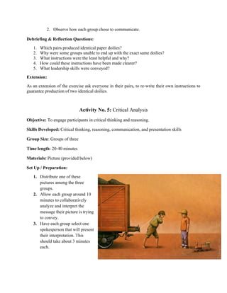 2. Observe how each group chose to communicate.
Debriefing & Reflection Questions:
1. Which pairs produced identical paper doilies?
2. Why were some groups unable to end up with the exact same doilies?
3. What instructions were the least helpful and why?
4. How could these instructions have been made clearer?
5. What leadership skills were conveyed?
Extension:
As an extension of the exercise ask everyone in their pairs, to re-write their own instructions to
guarantee production of two identical doilies.
Activity No. 5: Critical Analysis
Objective: To engage participants in critical thinking and reasoning.
Skills Developed: Critical thinking, reasoning, communication, and presentation skills
Group Size: Groups of three
Time length: 20-40 minutes
Materials: Picture (provided below)
Set Up / Preparation:
1. Distribute one of these
pictures among the three
groups.
2. Allow each group around 10
minutes to collaboratively
analyze and interpret the
message their picture is trying
to convey.
3. Have each group select one
spokesperson that will present
their interpretation. This
should take about 3 minutes
each.
 