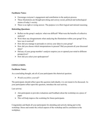 Facilitator Notes:
Ø Encourage everyone’s engagement and contribution in the analysis process.
Ø These illustrations are thought-provoking and convey social, political and technological
strains of today’s society.
Ø There is no right or wrong answer. The purpose is to illicit logical and rational reasoning.
Debriefing Questions:
Ø Reflect on the group’s analysis: what was difficult? What were the benefits of collective
analysis?
Ø Were there any disagreements when analyzing the illustrations within your group? If so,
how was it resolved?
Ø How did you manage to persuade or convey your ideas to your group?
Ø How did you choose which interpretations to present? Did you present all your discussed
ideas?
Ø Did any of your group member’s analysis surprise you or opened your mind to different
perspectives?
Ø How did you select your spokesperson?
CONCLUSION:
Facilitator Notes:
As a concluding thought, ask all of your participants this rhetorical question:
Ø Would you follow yourself?
The participants should reflect upon this question individually; it is not meant to be discussed. As
your participants reflect upon this question, introduce the next activity.
Last activity:
Ø Ask participants to provide evaluations and Feedback about the workshop on a piece of
paper
Ø This will help improve the workshop for future participants
Congratulate and thank all your participants for attending and actively taking part in the
workshop. Stress and restate the critical aspects of the workshop and its correlation to the
workplace.
 