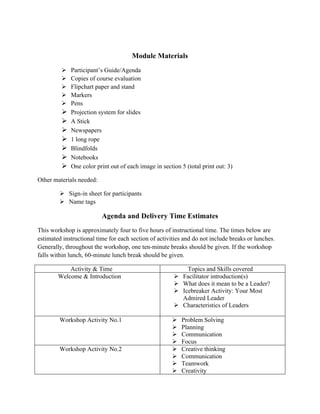 Module Materials
Ø Participant’s Guide/Agenda
Ø Copies of course evaluation
Ø Flipchart paper and stand
Ø Markers
Ø Pens
Ø Projection system for slides
Ø A Stick
Ø Newspapers
Ø 1 long rope
Ø Blindfolds
Ø Notebooks
Ø One color print out of each image in section 5 (total print out: 3)
Other materials needed:
Ø Sign-in sheet for participants
Ø Name tags
Agenda and Delivery Time Estimates
This workshop is approximately four to five hours of instructional time. The times below are
estimated instructional time for each section of activities and do not include breaks or lunches.
Generally, throughout the workshop, one ten-minute breaks should be given. If the workshop
falls within lunch, 60-minute lunch break should be given.
Activity & Time Topics and Skills covered
Welcome & Introduction Ø Facilitator introduction(s)
Ø What does it mean to be a Leader?
Ø Icebreaker Activity: Your Most
Admired Leader
Ø Characteristics of Leaders
Workshop Activity No.1 Ø Problem Solving
Ø Planning
Ø Communication
Ø Focus
Workshop Activity No.2 Ø Creative thinking
Ø Communication
Ø Teamwork
Ø Creativity
 
