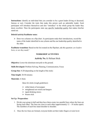 Instructions: identify an individual that you consider to be a great leader (living or deceased,
famous or not). Consider the traits that make this person such an admirable leader. Each
participant will introduce themselves and also “introduce” to the whole group the leader they
deem excellent. Then the participants state one specific leadership quality that makes him/her
stand out.
Debrief activity/Facilitator notes:
Ø Draw two columns on a flip chart. As participants make their introductions, record the
name of the leader identified in one column and the one leadership quality identified in
the other.
Facilitator transition: Based on the list created on the flipchart, ask this question: are leaders
born, or are they made?
WORKSHOP ACTIVITIES
Activity No. 1: Helium Stick
Objective: Lower the aluminum tent pole to the ground.
Skills Developed: Problem Solving, Planning, Communication, Focus
Group Size: 8-20 (depending on the length of the stick)
Time length: 20-50 minutes
Materials: A Stick
Ideas for sticks (rough guidelines):
Ø rolled sheets of newspaper
Ø straightened out wired coat hangers
Ø taped drinking straws
Ø broom stick
Set Up / Preparation:
1. Divide your group in half and then have them create two parallel lines where the lines are
facing each other. The lines are close to each other (approximately 12 – 18 inches apart).
The members of each line stand shoulder to shoulder.
2. Once the two lines are formed, everyone holds out their index fingers at waist level.
 
