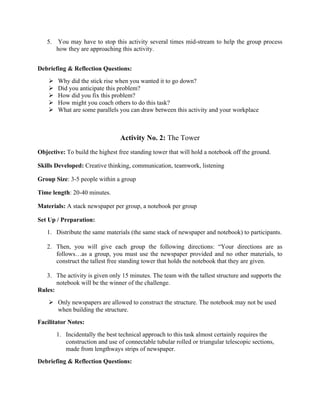 5. You may have to stop this activity several times mid-stream to help the group process
how they are approaching this activity.
Debriefing & Reflection Questions:
Ø Why did the stick rise when you wanted it to go down?
Ø Did you anticipate this problem?
Ø How did you fix this problem?
Ø How might you coach others to do this task?
Ø What are some parallels you can draw between this activity and your workplace
Activity No. 2: The Tower
Objective: To build the highest free standing tower that will hold a notebook off the ground.
Skills Developed: Creative thinking, communication, teamwork, listening
Group Size: 3-5 people within a group
Time length: 20-40 minutes.
Materials: A stack newspaper per group, a notebook per group
Set Up / Preparation:
1. Distribute the same materials (the same stack of newspaper and notebook) to participants.
2. Then, you will give each group the following directions: “Your directions are as
follows…as a group, you must use the newspaper provided and no other materials, to
construct the tallest free standing tower that holds the notebook that they are given.
3. The activity is given only 15 minutes. The team with the tallest structure and supports the
notebook will be the winner of the challenge.
Rules:
Ø Only newspapers are allowed to construct the structure. The notebook may not be used
when building the structure.
Facilitator Notes:
1. Incidentally the best technical approach to this task almost certainly requires the
construction and use of connectable tubular rolled or triangular telescopic sections,
made from lengthways strips of newspaper.
Debriefing & Reflection Questions:
 