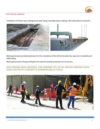 AL SHATRAIN CONTRACTING EST. 10
ELECTRICAL WORKS
Installation of GE Bus way, underground cable laying, low/high power cabling, internal & external networks.
Well experienced and dedicated team for the installation of the GE & Schneider Bus way’s & in Installation of
cable laying.
Well experienced in the grounding for the tanks & cathode protection for structures.
JOIN VENTURE WITH UNIVERSAL LINK COMPANY LTD. IN THE UNIFIED CONTRACT WITH
SAUDI ELECTRICITY COMPANY IN DAMMAM AND AL HASSA.
 