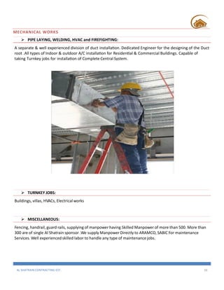 AL SHATRAIN CONTRACTING EST. 16
MECHANICAL WORKS
 PIPE LAYING, WELDING, HVAC and FIREFIGHTING:
A separate & well experienced division of duct installation. Dedicated Engineer for the designing of the Duct
root .All types of Indoor & outdoor A/C installation for Residential & Commercial Buildings. Capable of
taking Turnkey jobs for installation of Complete Central System.
 TURNKEY JOBS:
Buildings, villas, HVACs, Electrical works
 MISCELLANEOUS:
Fencing, handrail, guard rails, supplying of manpower having Skilled Manpower of more than 500. More than
300 are of single Al Shatrain sponsor .We supply Manpower Directly to ARAMCO, SABIC For maintenance
Services. Well experienced skilled labor to handle any type of maintenance jobs.
 