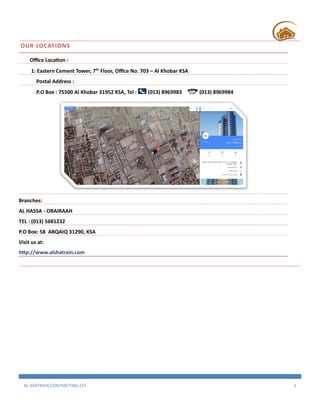 AL SHATRAIN CONTRACTING EST. 2
OUR LOCATIONS
Office Location :
1: Eastern Cement Tower, 7th
Floor, Office No. 703 – Al Khobar KSA
Postal Address :
P.O Box : 75500 Al Khobar 31952 KSA, Tel : (013) 8969983 (013) 8969984
Branches:
AL HASSA - ORAIRAAH
TEL : (013) 5681232
P.O Box: 58 ABQAIQ 31290, KSA
Visit us at:
http://www.alshatrain.com
 