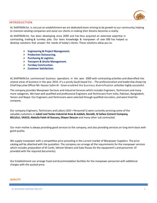 AL SHATRAIN CONTRACTING EST. 4
INTRODUCTION
AL SHATRAIN Est. is not just an establishment we are dedicated team striving to be growth to our community, helping
to maintain existing companies and assist our clients in making their dreams becomes a reality.
AL SHATRAIN Est. has been developing since 2009 and has thus acquired an extensive expertise in
contracting, trading & turnkey jobs. Our keen knowledge & manpower of over 300 has helped us
develop solutions that answer the needs of today's clients. These solutions allow you to:
 Engineering & Project Management.
 Production Outsourcing.
 Purchasing & Logistics.
 Transport & Onsite Management.
 Turnkey Construction.
 Customer Satisfaction.
AL SHATRAIN Est. commenced business operations in the year 2009 with contracting activities and diversified into
several areas of business in the year 2010. It’s a purely Saudi based Est... The professionalismand leadership shown by
Chief Executive Officer Mr. Hassan Salim Al - Sinan enabled the business diversification activities highly successful.
The company provides Manpower Services and Industrial Services which includes Engineers, Technicians and many
more categories. We have well qualified and professional Engineers and Technicians from India, Pakistan, Bangladesh,
Yamen and Nepal. Our Engineers and Technicians were selected through qualified recruiters, and were hired for
company.
Our company Engineers, Technicians and Labors (320 + Personnel’s) were currently servicing some of the
valuable customers in Jubail and Yanbu Industrial Area & Jeddah, Bonatti, Al Saawa Cement Company,
BELLELLI, VASCO, Abdulla Faleh Al Dossary, Olayan Descon and many other sub contracted.
Our main motive is always providing good services to the company, and also providing services on long-term basis with
good quality.
We supply manpower with a competitive price prevailing in the current market of Manpower Suppliers. The price
catalog will be attached with the quotation. The company can arrange all the requirements for the manpower services
which includes preparation of ID Cards, Vehicle Stickers and Gate Passes for the equipment’s and personnel. (If
provided with the required documents).
Our Establishment can arrange Food and Accommodation facilities for the manpower personnel with additional
charges with the quoted price.
QUALITY:
 