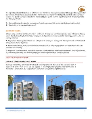AL SHATRAIN CONTRACTING EST. 5
The highest quality standards must be established and maintained in everything we do and throughout every aspect of
our business. The company recognizes that the maintenance and improvement of quality standards is the key to our
success. The Quality Management system is monitored by the quality Analysis department, which directly reports to
the Managing Director.
A. We must listen and respond to our customers’ needs and ensure high Service standards are implemented.
B. We aim to recruit high quality personnel.
SAFETY AND HEALTH:
Safety is a top priority at Gulf Column and we continue to develop new ways to sharpen our focus in this area. Weekly
we are distributing safety bulletins to our employees. Each jobsite receives a newsletter featuring guidelines, tips and
training materials.
A. We promote the occupational health and safety to all its employees. Comply with the requirements of the Health &
Safety at work. Policy Objectives.
B. We ensure the design, manufacture and instructions to users of company equipment and products result in safe
operation and handling.
C. We provide such information, instruction interest in health and safety matters applicable to the company’s activities,
in particular by consulting and involving employees or their representatives wherever possible.
CONSTRUCTION DIVISION
CONCRETE AND STEEL STRUCTURAL WORKS:
Buildings- residential / commercial structures & Finishing works with the help of the dedicated team of
engineers & skilled man power, we are capable of handling turnkey projects under commercial &
Residential l construction. Our scope of work starts from survey to finishing till handover.
 