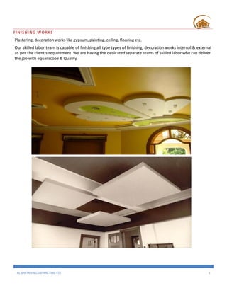 AL SHATRAIN CONTRACTING EST. 6
FINISHING WORKS
Plastering, decoration works like gypsum, painting, ceiling, flooring etc.
Our skilled labor team is capable of finishing all type types of finishing, decoration works internal & external
as per the client’s requirement. We are having the dedicated separate teams of skilled labor who can deliver
the job with equal scope & Quality.
 