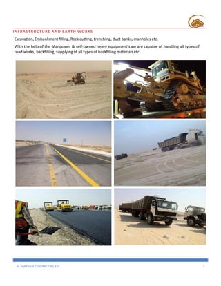 AL SHATRAIN CONTRACTING EST. 7
INFRASTRUCTURE AND EARTH WORKS
Excavation, Embankment filling, Rock cutting, trenching, duct banks, manholes etc.
With the help of the Manpower & self-owned heavy equipment’s we are capable of handling all types of
road works, backfilling, supplying of all types of backfilling materials etc.
 