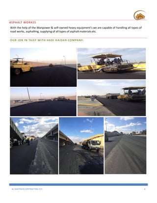 AL SHATRAIN CONTRACTING EST. 8
ASPHALT WORKES
With the help of the Manpower & self-owned heavy equipment’s we are capable of handling all types of
road works, asphalting, supplying of all types of asphalt materials etc.
OUR JOB IN TAIEF WITH HADI HAIDAR COMPANY:
 
