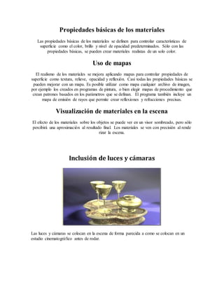 Propiedades básicas de los materiales
Las propiedades básicas de los materiales se definen para controlar características de
superficie como el color, brillo y nivel de opacidad predeterminados. Sólo con las
propiedades básicas, se pueden crear materiales realistas de un solo color.
Uso de mapas
El realismo de los materiales se mejora aplicando mapas para controlar propiedades de
superficie como textura, relieve, opacidad y reflexión. Casi todas las propiedades básicas se
pueden mejorar con un mapa. Es posible utilizar como mapa cualquier archivo de imagen,
por ejemplo los creados en programas de pintura, o bien elegir mapas de procedimiento que
crean patrones basados en los parámetros que se definan. El programa también incluye un
mapa de emisión de rayos que permite crear reflexiones y refracciones precisas.
Visualización de materiales en la escena
El efecto de los materiales sobre los objetos se puede ver en un visor sombreado, pero sólo
percibirá una aproximación al resultado final. Los materiales se ven con precisión al rende
rizar la escena.
Inclusión de luces y cámaras
Las luces y cámaras se colocan en la escena de forma parecida a como se colocan en un
estudio cinematográfico antes de rodar.
 