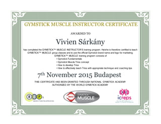 AWARDED TO
Vivien Sárkány
has completed the GYMSTICK™ MUSCLE INSTRUCTOR’S training program. He/she is therefore certified to teach
GYMSTICK™ MUSCLE group classes and to use the official Gymstick brand name and logo for marketing.
GYMSTICK™ MUSCLE training program consists of
• Gymstick Fundamentals
• Gymstick Muscle Trios concept
• How to develop Trios
• How to effectively teach Trios with appropriate technique and coaching tips
Awarded this ___ day of __________, 20__
GYMSTICK MUSCLE INSTRUCTOR CERTIFICATE
7th November 2015 Budapest
THIS CERTIFICATE HAS BEEN GRANTED THROUGH NATIONAL GYMSTICK ACADEMY
AUTHORIZED BY THE WORLD GYMSTICK ACADEMY
 