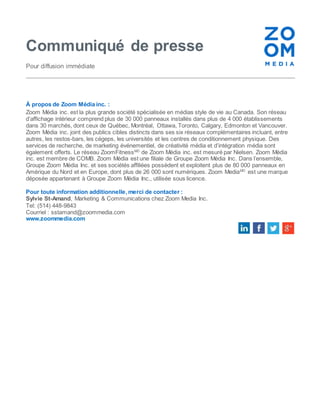 Communiqué de presse 
Pour diffusion immédiate 
À propos de Zoom Média inc. : 
Zoom Média inc. est la plus grande société spécialisée en médias style de vie au Canada. Son réseau 
d’affichage intérieur comprend plus de 30 000 panneaux installés dans plus de 4 000 établissements 
dans 30 marchés, dont ceux de Québec, Montréal, Ottawa, Toronto, Calgary, Edmonton et Vancouver. 
Zoom Média inc. joint des publics cibles distincts dans ses six réseaux complémentaires incluant, entre 
autres, les restos-bars, les cégeps, les universités et les centres de conditionnement physique. Des 
services de recherche, de marketing événementiel, de créativité média et d’intégration média sont 
également offerts. Le réseau ZoomFitnessMD de Zoom Média inc. est mesuré par Nielsen. Zoom Média 
inc. est membre de COMB. Zoom Média est une filiale de Groupe Zoom Média Inc. Dans l’ensemble, 
Groupe Zoom Média Inc. et ses sociétés affiliées possèdent et exploitent plus de 80 000 panneaux en 
Amérique du Nord et en Europe, dont plus de 26 000 sont numériques. Zoom MediaMD est une marque 
déposée appartenant à Groupe Zoom Média Inc., utilisée sous licence. 
Pour toute information additionnelle, merci de contacter : 
Sylvie St-Amand, Marketing & Communications chez Zoom Media Inc. 
Tel: (514) 448-9843 
Courriel : sstamand@zoommedia.com 
www.zoommedia.com 
