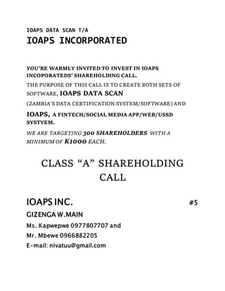 IOAPS DATA SCAN T/A
IOAPS INCORPORATED
YOU’RE WARMLY INVITED TO INVEST IN IOAPS
INCOPORATEDS’ SHAREHOLDING CALL.
THE PURPOSE OF THIS CALL IS TO CREATE BOTH SETS OF
SOFTWARE, IOAPS DATA SCAN
(ZAMBIA’S DATA CERTIFICATION SYSTEM/SOFTWARE) AND
IOAPS, A FINTECH/SOCIAL MEDIA APP/WEB/USSD
SYSTYEM.
WE ARE TARGETING 300 SHAREHOLDERS WITH A
MINIMUM OF K1000 EACH.
CLASS “A” SHAREHOLDING
CALL
IOAPS INC. #5
GIZENGA W.MAIN
Ms. Kapwepwe 0977807707 and
Mr. Mbewe 0966882205
E-mail: nivatuu@gmail.com
 