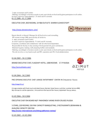 2 main restaurants and 8 outlets
Ordering accordingly to business needs to carry spot checks on food and hygiene participates in all outlets.
In total I supervise Approximately1 25 chefs and 65 stewards
01.12.2006 - 01.11.2008
EXECUTIVE CHEF, 850 ROOMS, 14 F&B OUTLETS SHARM ELSHIEK EYGPT
http://www.sheratonsharm .com/
Report directly to General Manager for all food actives and stewarding
850 rooms/average 2000 guest perday all inclusive
6 main restaurants and 8 outlets
In total I supervise Approximately 75 chefs and 45 stewards
Cooperate, coordinate and communicate with all otherhotel department.
Responsible for the day-to-day running of food general role guest satisfaction.
Maintain hygiene, training staff, preparing buffets and standards.
Ordering accordingly to business needs to carry spot checks on food and hygiene participates in all outlets.
The role involves a very hand-on job and 90% operation and 10% Food administration
01.04.2005 - 30.12.2006
BRAND EXECUTIVE CHEF, FLAGSHIP HOTEL, 1000 ROOMS S.T.P RUSSIA
http://azimuthotels.com/
01.09.2004 - 30.2.2005
PRO-OPENING EXECUTIVE CHEF LARAGE ENTERTIMENT CENTER IN Chelyabinsk Russia
http://mega74.ru/
A largecomplex with food court and steak house, Germen brew house, sushi bar ,summer terrace BBQ
My role was to set the operation , hireand train the back of the house,implement Haccp,menus.
01.02.2004 - 30.9.2004
EXECUTIVE CHEF ON BOARD M/F PAKHOMOV VIKING RIVER CRUISES RUSSIA
5 STARS, 220 ROOMS, 550 PAX CAPACITY BANQUETING, 2 RESTAURANTS (BENIHANA &
AVALON) CAPACITY 200 PAX
http://cruise-international.com/viking-pakhomov-review/
01.03.2002 – 01.02.2004
 