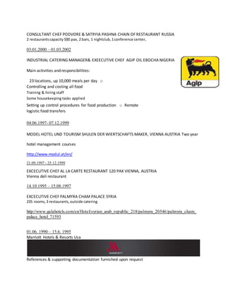 CONSULTANT CHEF PODVORE & SATRYIA PASHNA CHAIN OF RESTAURANT RUSSIA
2 restaurantscapacity500 pax, 2 bars, 1 nightclub,1conference center,
03.01.2000 – 01.03.2002
INDUSTRIAL CATERING MANAGER& EXEECUTIVE CHEF AGIP OIL EBOCHA NIGERIA
Main activities and responsibilities:
23 locations, up 10,000 meals per day o
Controlling and costing all food
Training & hiring staff
Some housekeeping tasks applied
Setting up control procedures for food production o Remote
logistic food transfers
04.06.1997- 07.12.1999
MODEL HOTEL UND TOURISM SHULEN DER WIERTSCHAFTS MAKER, VIENNA AUSTRIA Two year
hotel management courses
http://www.modul.at/en/
21.09.1997 - 25.12.1999
EXCECUTIVE CHEF AL LA CARTE RESTAURANT 120 PAX VIENNA, AUSTRIA
Vienna deli restaurant
14.10.1995 – 15.08.1997
EXCECUTIVE CHEF PALMYRA CHAM PALACE SYRIA
235 rooms,3 restaurants,outside catering
http://www.galahotels.com/en/Hotel/syrian_arab_republic_218/palmyra_20546/palmyra_cham_
palace_hotel_71593
01.06. 1990 – 15.6. 1995
Marriott Hotels & Resorts Usa
References & supporting documentation furnished upon request
 