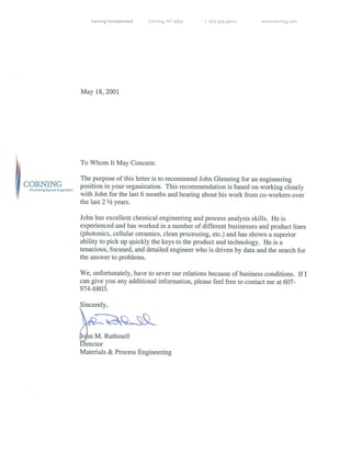 Incorporated Corning, NY 14831 t 607 974 9000 www.corning.com
May 18, 2001
~ To Whom It May Concern:
The purpose of this letter is to recommend John Glenning for an engineering
CORNING position in your organization. This recommendation is based on working closely
D.scavetinfleyond Im~g’natIon with John for the last 6 months and hearing about his work from co-workers over
the last 2 ½ years.
John has excellent chemical engineering and process analysis skills. He is
experienced and has worked in a number of different businesses and product lines
(photonics, cellular ceramics, clean processing, etc.) and has shown a superior
ability to pick up quickly the keys to the product and technology. He is a
tenacious, focused, and detailed engineer who is driven by data and the search for
the answer to problems.
We, unfortunately, have to sever our relations because of business conditions. If I
can give you any additional information, please feel free to contact me at 607-
974-6803.
Sincerely,
4qLn M. Rathmell
Director
Materials & Process Engineering
 