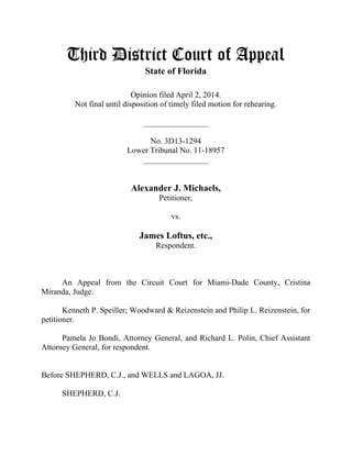Third District Court of Appeal
State of Florida
Opinion filed April 2, 2014.
Not final until disposition of timely filed motion for rehearing.
________________
No. 3D13-1294
Lower Tribunal No. 11-18957
________________
Alexander J. Michaels,
Petitioner,
vs.
James Loftus, etc.,
Respondent.
An Appeal from the Circuit Court for Miami-Dade County, Cristina
Miranda, Judge.
Kenneth P. Speiller; Woodward & Reizenstein and Philip L. Reizenstein, for
petitioner.
Pamela Jo Bondi, Attorney General, and Richard L. Polin, Chief Assistant
Attorney General, for respondent.
Before SHEPHERD, C.J., and WELLS and LAGOA, JJ.
SHEPHERD, C.J.
 