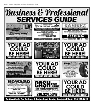 Page 8 Medina Valley Times Thursday, December 18, 2014
4798 FM 1343 • DEVINE, TEXAS 78016
830.665.5551 • 830.665.4519fax
AUTOMOTIVE PAINT & BODY
Business & ProfessionalBusiness & Professional
SERVICES GUIDESERVICES GUIDE
To Advertise In The Business & Professional Services Guide Call Us At: 830.931.9698
ramirezramirez
210.535.8486
Making Texas A Cool Place To Live
FREE TRIP CHARGE & DIAGNOSTIC W/REPAIRS
(FOR FIRST TIME CUSTOMERS ONLY)
SECOND OPINIONS•QUOTES TACLB56508C
AIR CONDITIONING • HEATING • REFRIGERATION
Felipe’sTireServiceFelipe’sTireService
NEW & USED TIRES
24 HOUR ROAD SERVICE
HIGH SPEED BALANCE
FLATS FIXED
Felipe R. Hernandez
310 ADAMS • DEVINE, TX 78016
830.663.5733 • 830.663.9797830.663.5733 • 830.663.9797
CELL 210.488.2653210.488.2653
ALL MAJOR CREDIT CARDS ACCEPTEDALL MAJOR CREDIT CARDS ACCEPTED
CARS, TRUCKS & VANS OF ALL TYPESCARS TRUCKS VANS O
CA$HFORFOR
JUNKJUNK
FREE PROFESSIONAL HAULING • NO TITLE OKAY
Anytime & Anywherey y
210.324.5347210.324.5347
PROPANE FOR HOMES, FARMS & INDUSTRY • TANK LEASING
TRENCHING • COMPLETE GAS APPLIANCE SERVICE
Lytle 830.772.3460
Devine / SanAntonio 830.709.4000
Castroville / LaCoste 830.762.3767
Your Locally Owned & Operated
FULL SERVICE PROPANE SUPPLIER
www.lytlepropane.com
“The Service People”
YYOOUURRADAD
CCOOUULDLD
BBEE HHEERRE!E!
CALL 830.931.9698 TODAY!
YYOOUURRADAD
CCOOUULDLD
BBEE HHEERRE!E!
CALL 830.931.9698 TODAY!
YYOOUURRADAD
CCOOUULDLD
BBEE HHEERRE!E!
CALL 830.931.9698 TODAY!
YYOOUURRADAD
CCOOUULDLD
BBEE HHEERRE!E!
CALL 830.931.9698 TODAY!
KEITH HOWARD
R.P.L.S. NO.5949
433 W. Oaklawn • Pleasanton, Texas 78064
830.569.8295
JOHN HOWARD
R.P.L.S. NO.4611
402 State Hwy. 173 S. • Hondo, Texas 78861
830.426.4776 • 1.800.293.4776
HOWARD
SURVEYING COMPANY
REGISTERED PROFESSIONAL SURVEYORS
jhowardsurvey@gmail.com
4
1
RVEYORS
ROOFS•ADDITIONS•CARPORTS
DECKS•CONCRETE SLABS•SIDEWALKSDECKS•CONCRETE SLABS•SIDEWALKS
BRICK•REMODELING•PAINTBRICK•REMODELING•PAINT
830.423.6322830.423.6322
CALL THE BROTHERS FOR FREE ESTIMATES!
NO JOB TOO SMALL OR TOO BIG•SERVING SAN ANTONIO & METRO AREAS
25 YEARS EXPERIENCE•INSURED & BONDED
MUNOZ BROTHERSMUNOZ BROTHERSSpecializing In All Types Of RoofsSpecializing In All Types Of Roofs
NEIGHBORS SERVING NEIGHBORSNEIGHBORS SERVING NEIGHBORS
KEEPCOOL
TACLB015246E
47 Years In Business
LYTLE HEATING & A/C
210.710.0668
Call
Dale!SERVICING
ALL BRANDS
 