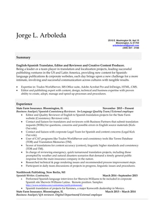 Jorge L. Arboleda
2510 E. Washington St. Apt 15
Bloomington, IL 61704
arboledamail@gmail.com
(309) 307 - 3166
English-Spanish Translator, Editor and Reviewer and Creative Content Producer.
Being a leader or a team player in translation and localization projects, leading successful
publishing ventures in the US and Latin America, providing new content for Spanish-
language publications & corporate websites, each day brings upon a new challenge for a more
intimate, involving and successful communication across cultures with tangible results.
• Expertise in: Trados WorldServer, MS Office suite, Adobe Acrobat Pro and InDesign, HTML, CMS.
• Editor and publishing expert with content, design, technical and business expertise with proven
ability to create, adopt, manage and speed up processes and procedures.
Experience
State Farm Insurance. Bloomington, IL November 2015 – Present
Business Analyst / Spanish Consistency Reviewer. In-Language Quality Team / External employee
• Editor and Quality Reviewer of English to Spanish translation projects for the State Farm
website (Consistency Reviewer role).
• Contact and liaison for translators and reviewers with Business Partners that submit translation
requests (WIRs) for questions, concerns and possible errors in English source materials (Kick-
Out role).
• Contact and liaison with corporate Legal Team for Spanish and content concerns (Legal Kick
Out role).
• User of CAT programs like Trados WorldServer and consistency tools like Terms Database
(TDB) and Translation Memories (TM).
• Scorer of translations for content accuracy (context), linguistic higher standards and consistency
(TDB and TM).
• In charge of reviewing emergency, quick turnaround translation projects, including those
prompted by weather and natural disasters scenarios that demand a timely general public
response from the main insurance company in the nation.
• Researched technical & page rendering issues and recommended process improvement steps.
• Participant in daily team discussions of projects in progress, linguistic issues and procedures.
Northbrook Publishing. New Berlin, WI
Spanish Writer. Contractor. March 2014 –September 2015
• Performed Spanish-language interviews for Sherwin-Williams to be included in corporate
Spanish site Sherwin Williams Latino. Remote position. Samples:
http://www.swlatino.com/contratistas/perfil-profesional/
• Spanish translation of projects for Kenmex, a major Kenworth dealership in Mexico.
State Farm Insurance. Bloomington, IL March 2013 – March 2014
Business Analyst / QA reviewer. Digital Department/ External employee
Summary
 
