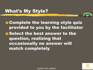 OHANA TEFL SERIES
10
What’s My Style?
o Complete the learning style quiz
provided to you by the facilitator
o Select the best answer to the
question, realizing that
occasionally no answer will
match completely
 