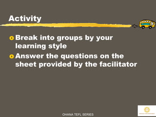 OHANA TEFL SERIES
11
Activity
o Break into groups by your
learning style
o Answer the questions on the
sheet provided by the facilitator
 